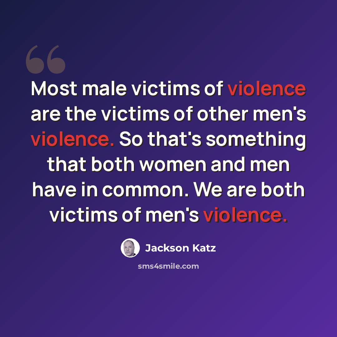 “Most male victims of violence are the victims of other men's violence. So that's something that both women and men have in common. We are both victims of men's violence.” quote by Jackson Katz