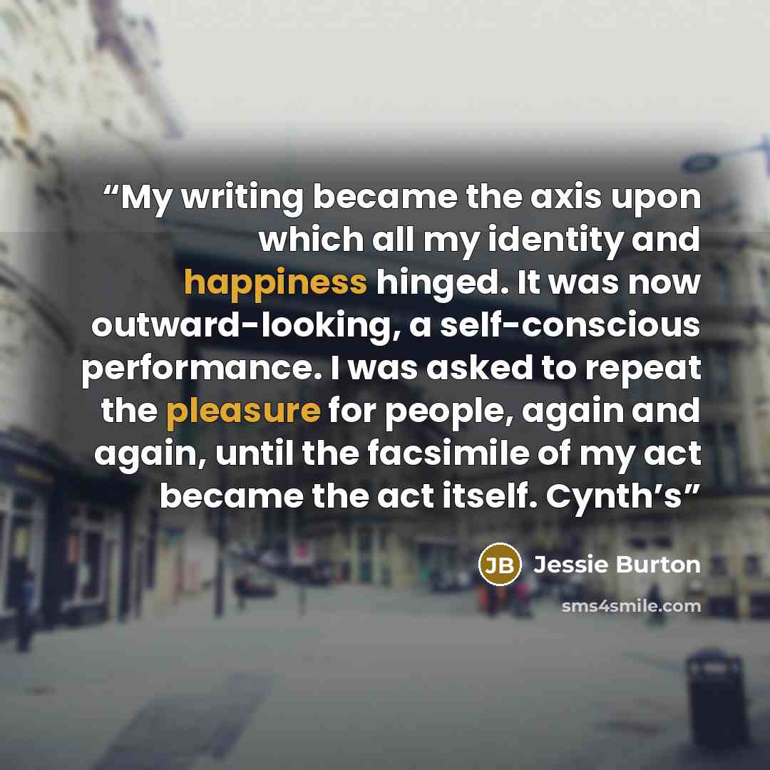 “My writing became the axis upon which all my identity and happiness hinged. It was now outward-looking, a self-conscious performance. I was asked to repeat the pleasure for people, again and again, until the facsimile of my act became the act itself. Cynth’s” quote by Jessie Burton