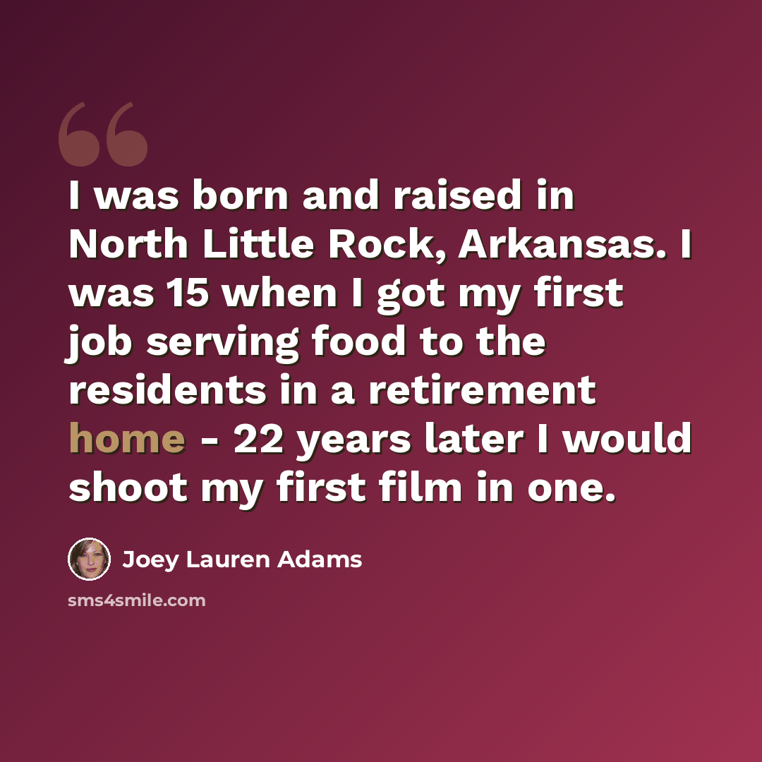 “I was born and raised in North Little Rock, Arkansas. I was 15 when I got my first job serving food to the residents in a retirement home - 22 years later I would shoot my first film in one.” quote by Joey Lauren Adams