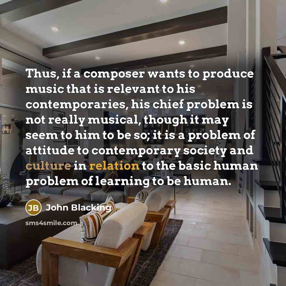 “Thus, if a composer wants to produce music that is relevant to his contemporaries, his chief problem is not really musical, though it may seem to him to be so; it is a problem of attitude to contemporary society and culture in relation to the basic human problem of learning to be human.” quote by John Blacking