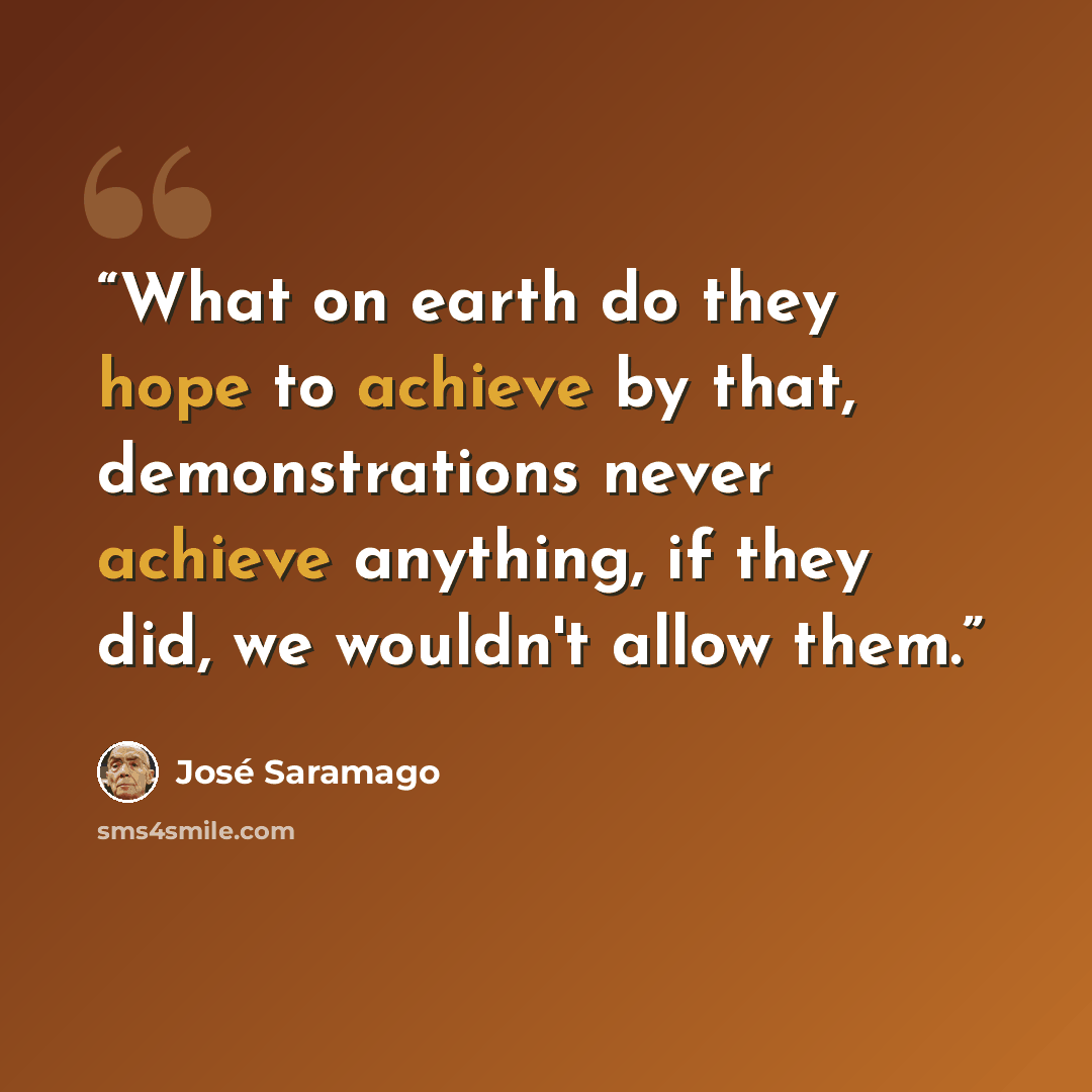 “What on earth do they hope to achieve by that, demonstrations never achieve anything, if they did, we wouldn't allow them.” quote by José Saramago