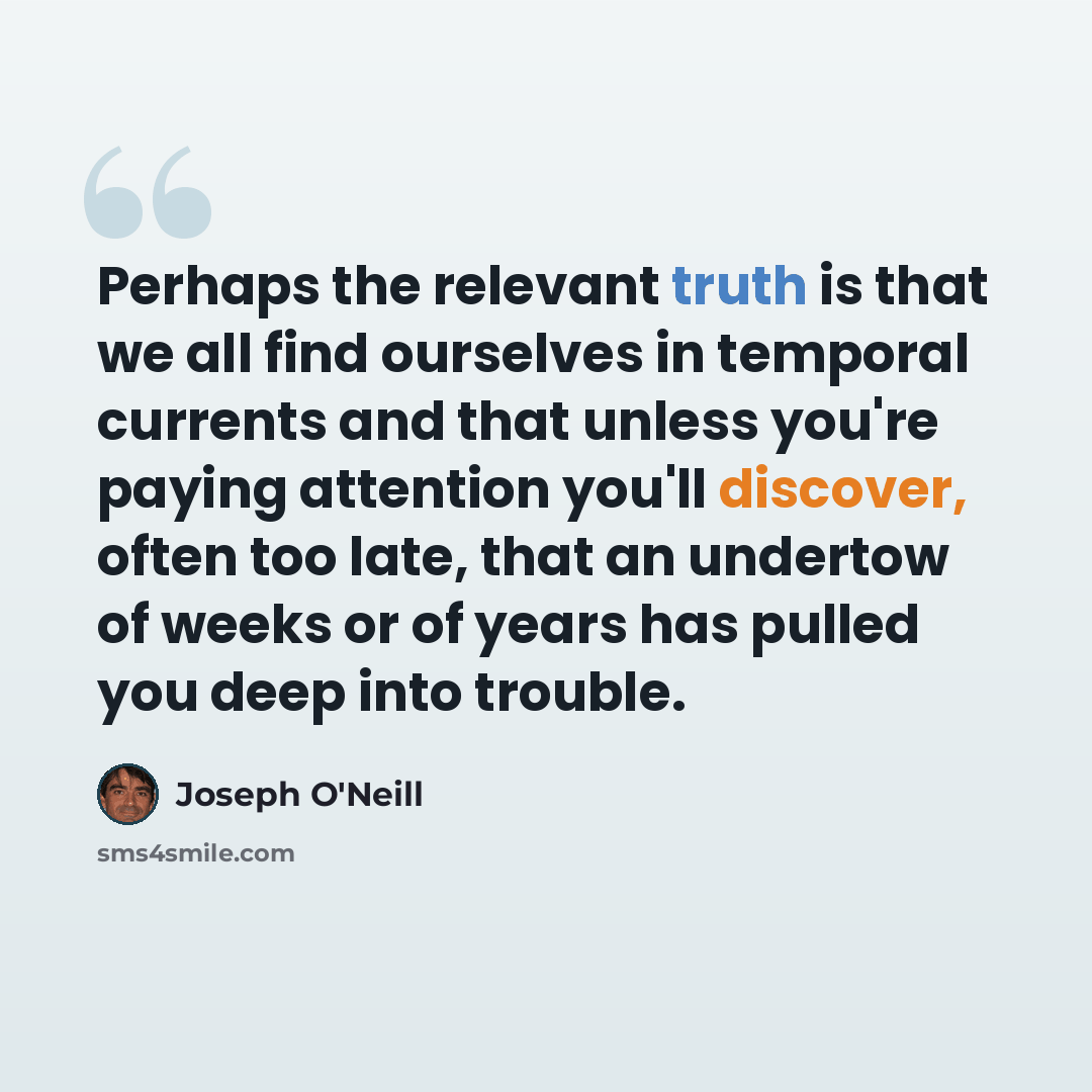 “Perhaps the relevant truth is that we all find ourselves in temporal currents and that unless you're paying attention you'll discover, often too late, that an undertow of weeks or of years has pulled you deep into trouble.” quote by Joseph O'Neill