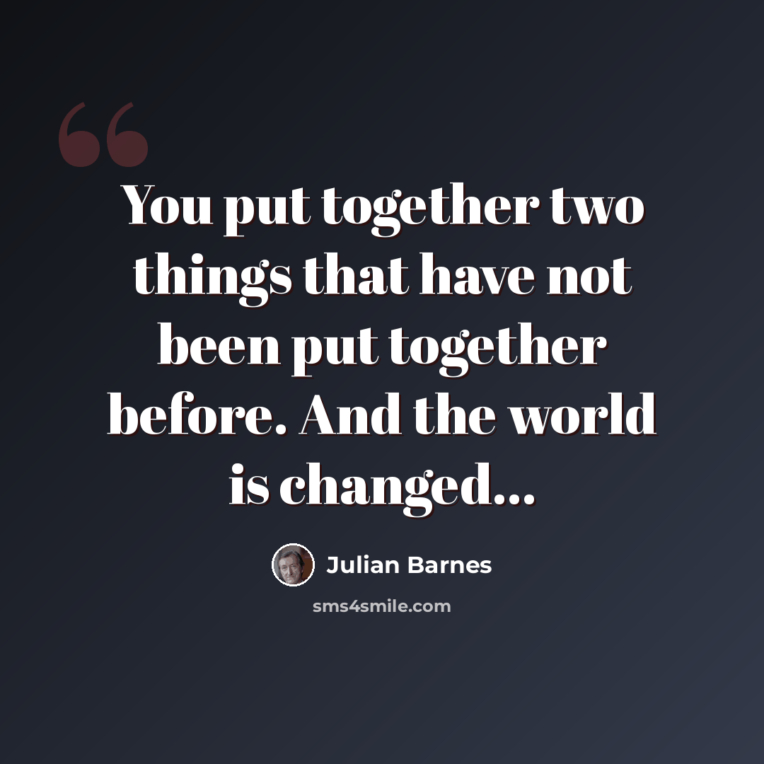 “You put together two things that have not been put together before. And the world is changed...” quote by Julian Barnes