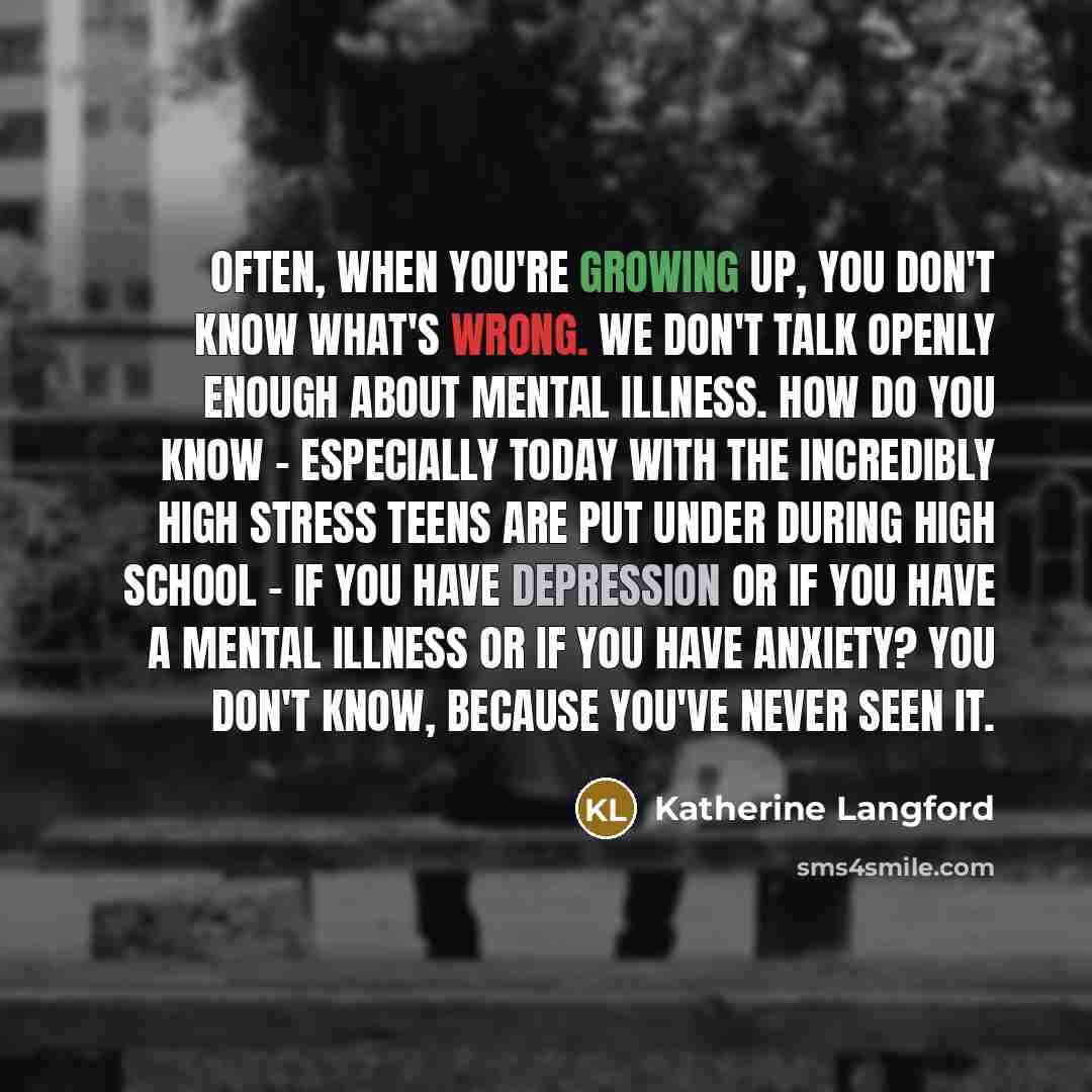 “Often, when you're growing up, you don't know what's wrong. We don't talk openly enough about mental illness. How do you know - especially today with the incredibly high stress teens are put under during high school - if you have depression or if you have a mental illness or if you have anxiety?…” quote by Katherine Langford