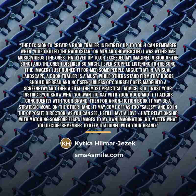 “The decision to create a book trailer is entirely up to you. I can remember when "video killed the radio star" on MTV and how excited I was with some music videos (the ones that lived up to or exceeded my imagined vision of the song) and the ones I disliked so much, I even stopped listening to the…” quote by Kytka Hilmar-Jezek