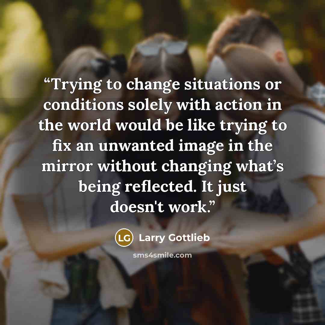 “Trying to change situations or conditions solely with action in the world would be like trying to fix an unwanted image in the mirror without changing what’s being reflected. It just doesn't work.” quote by Larry Gottlieb