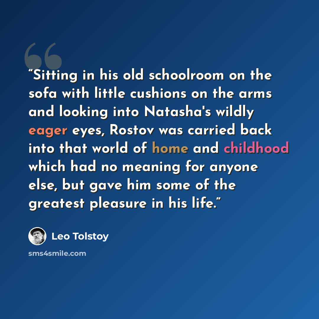 “Sitting in his old schoolroom on the sofa with little cushions on the arms and looking into Natasha's wildly eager eyes, Rostov was carried back into that world of home and childhood which had no meaning for anyone else, but gave him some of the greatest pleasure in his life.” quote by Leo Tolstoy