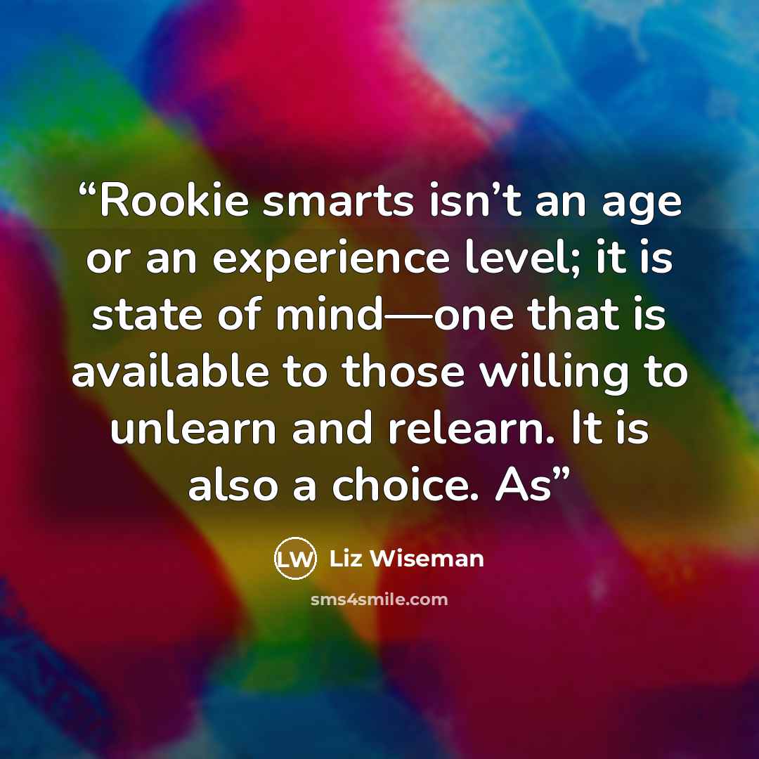 “Rookie smarts isn’t an age or an experience level; it is state of mind—one that is available to those willing to unlearn and relearn. It is also a choice. As” quote by Liz Wiseman