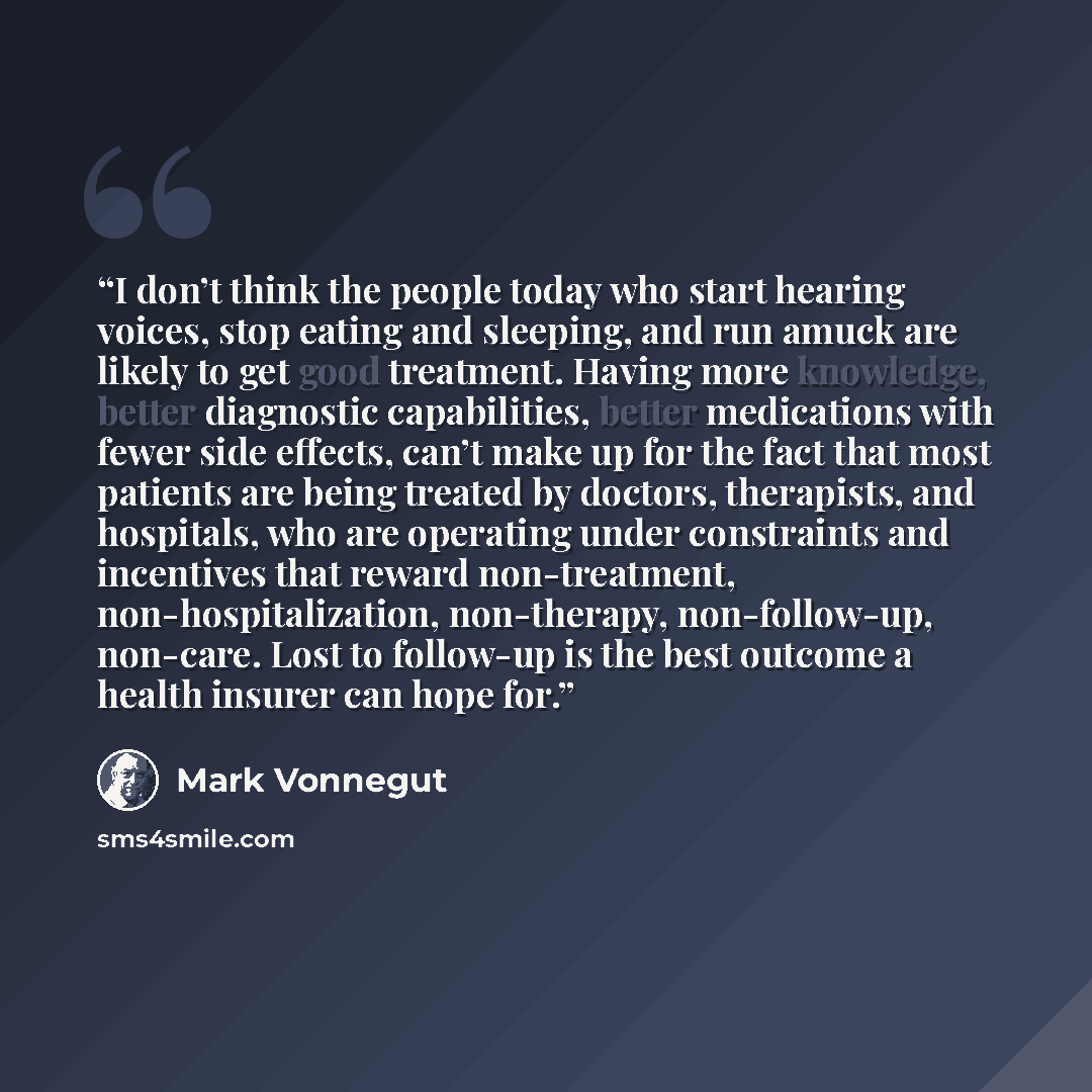 “I don’t think the people today who start hearing voices, stop eating and sleeping, and run amuck are likely to get good treatment. Having more knowledge, better diagnostic capabilities, better medications with fewer side effects, can’t make up for the fact that most patients are being treated by…” quote by Mark Vonnegut