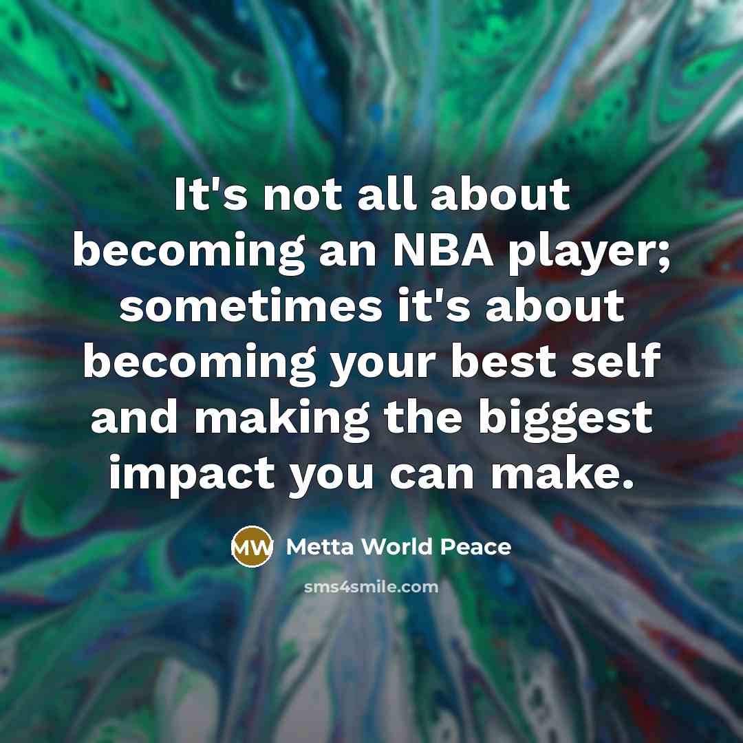 “It's not all about becoming an NBA player; sometimes it's about becoming your best self and making the biggest impact you can make.” quote by Metta World Peace