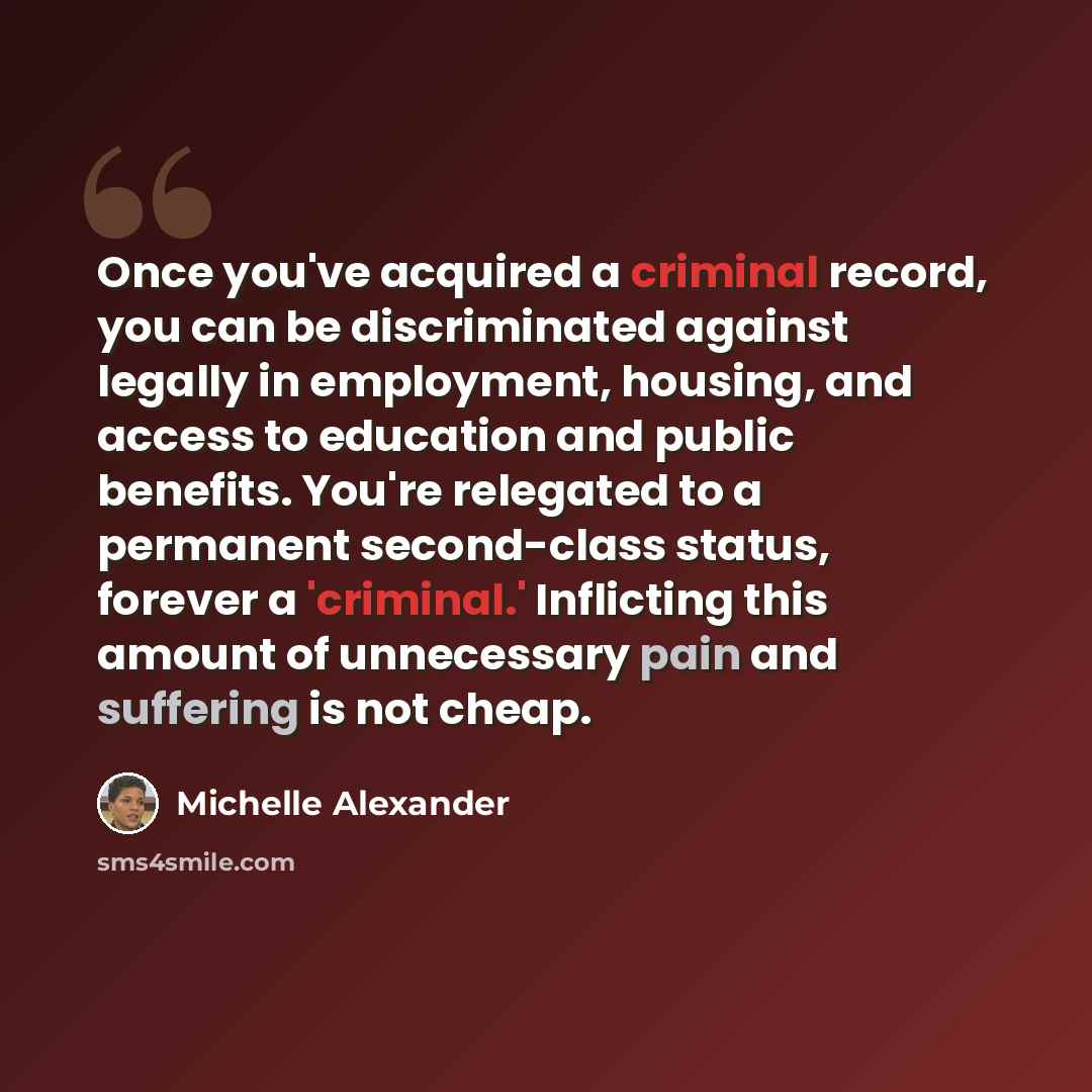 “Once you've acquired a criminal record, you can be discriminated against legally in employment, housing, and access to education and public benefits. You're relegated to a permanent second-class status, forever a 'criminal.' Inflicting this amount of unnecessary pain and suffering is not cheap.” quote by Michelle Alexander