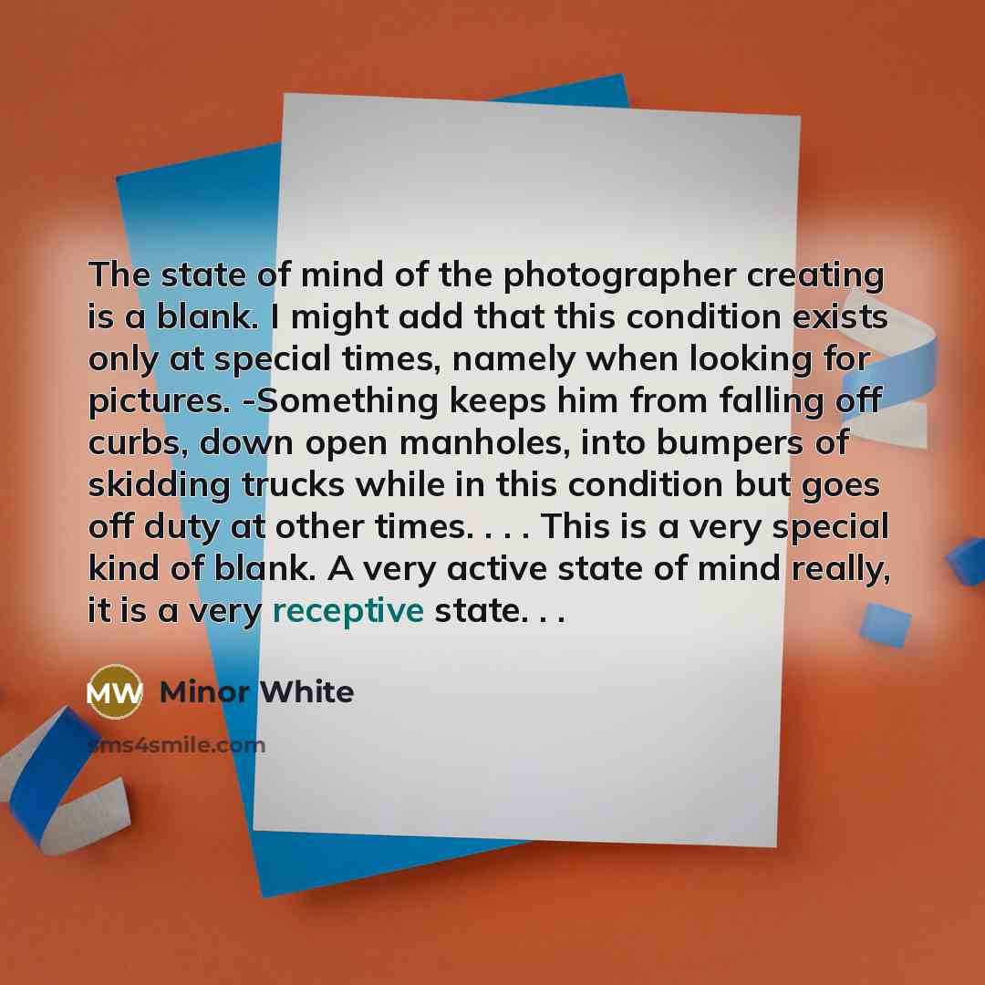 “The state of mind of the photographer creating is a blank. I might add that this condition exists only at special times, namely when looking for pictures. -Something keeps him from falling off curbs, down open manholes, into bumpers of skidding trucks while in this condition but goes off duty at…” quote by Minor White