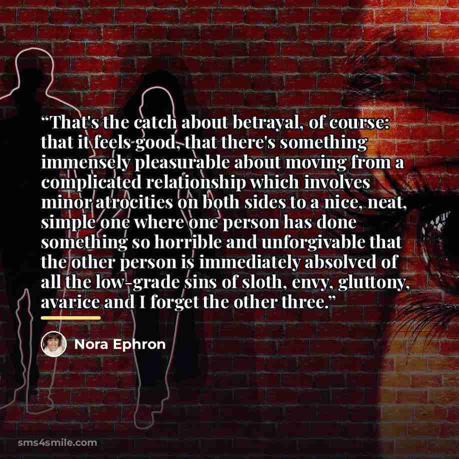 “That's the catch about betrayal, of course: that it feels good, that there's something immensely pleasurable about moving from a complicated relationship which involves minor atrocities on both sides to a nice, neat, simple one where one person has done something so horrible and unforgivable that…” quote by Nora Ephron