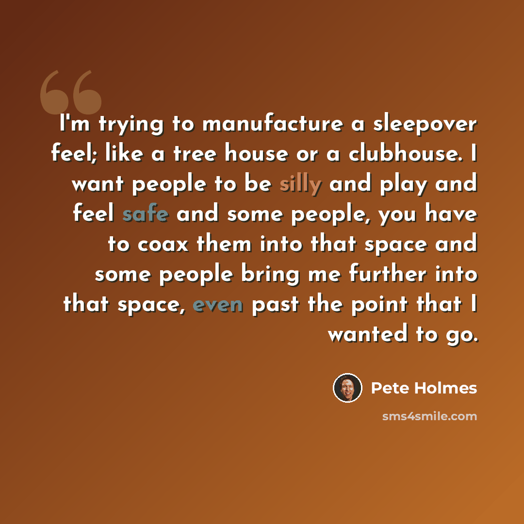 “I'm trying to manufacture a sleepover feel; like a tree house or a clubhouse. I want people to be silly and play and feel safe and some people, you have to coax them into that space and some people bring me further into that space, even past the point that I wanted to go.” quote by Pete Holmes