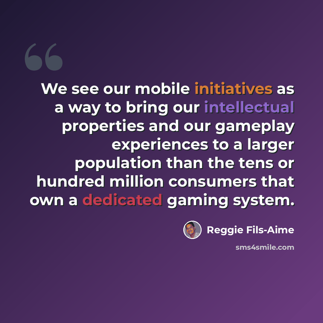 “We see our mobile initiatives as a way to bring our intellectual properties and our gameplay experiences to a larger population than the tens or hundred million consumers that own a dedicated gaming system.” quote by Reggie Fils-Aime