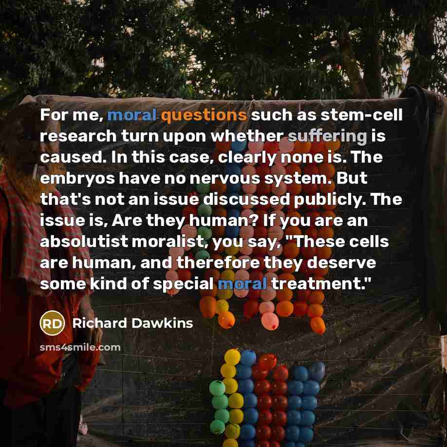 “For me, moral questions such as stem-cell research turn upon whether suffering is caused. In this case, clearly none is. The embryos have no nervous system. But that's not an issue discussed publicly. The issue is, Are they human? If you are an absolutist moralist, you say, "These cells are human…” quote by Richard Dawkins