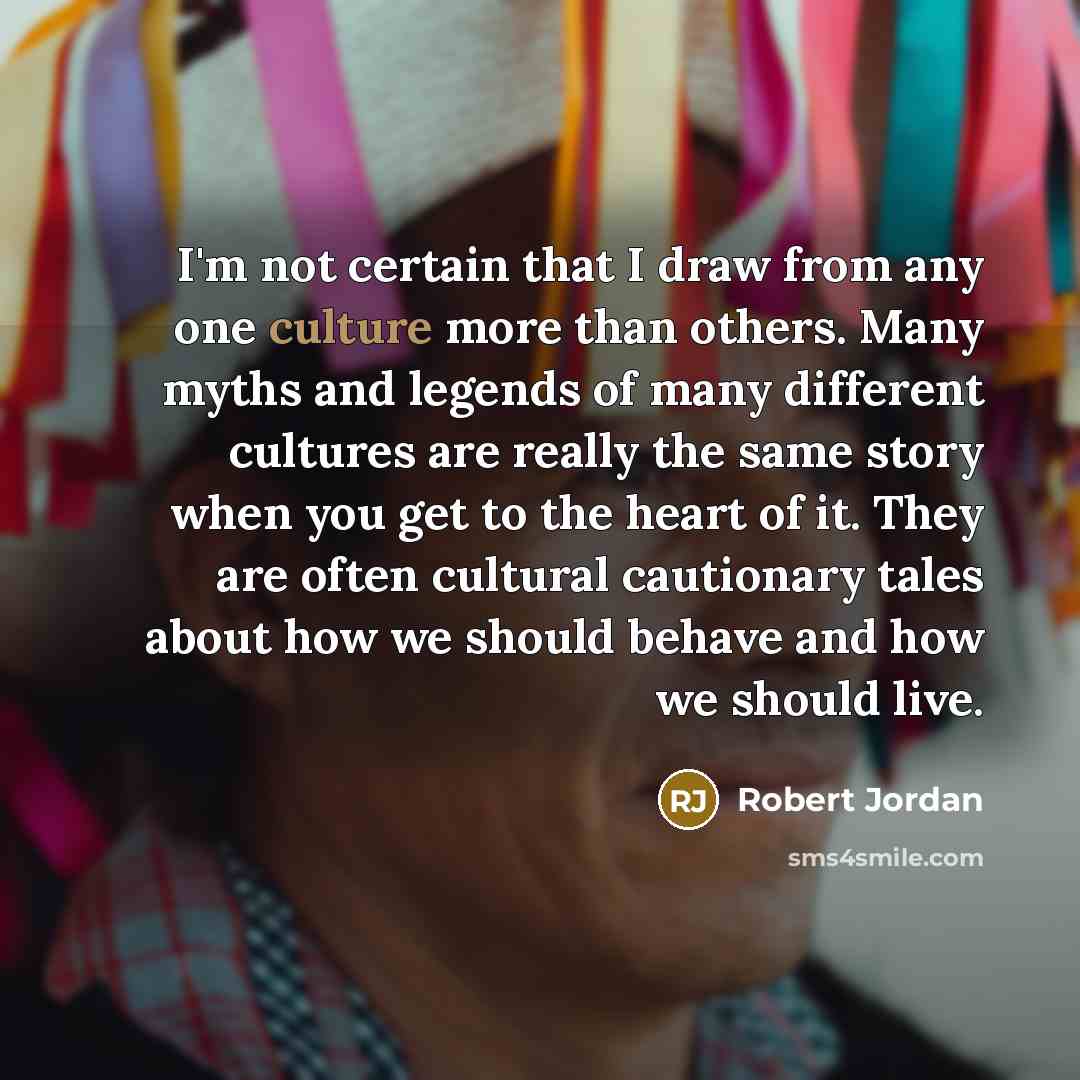 “I'm not certain that I draw from any one culture more than others. Many myths and legends of many different cultures are really the same story when you get to the heart of it. They are often cultural cautionary tales about how we should behave and how we should live.” quote by Robert Jordan