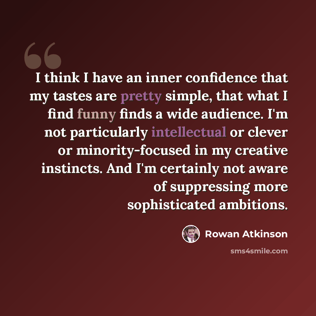 “I think I have an inner confidence that my tastes are pretty simple, that what I find funny finds a wide audience. I'm not particularly intellectual or clever or minority-focused in my creative instincts. And I'm certainly not aware of suppressing more sophisticated ambitions.” quote by Rowan Atkinson