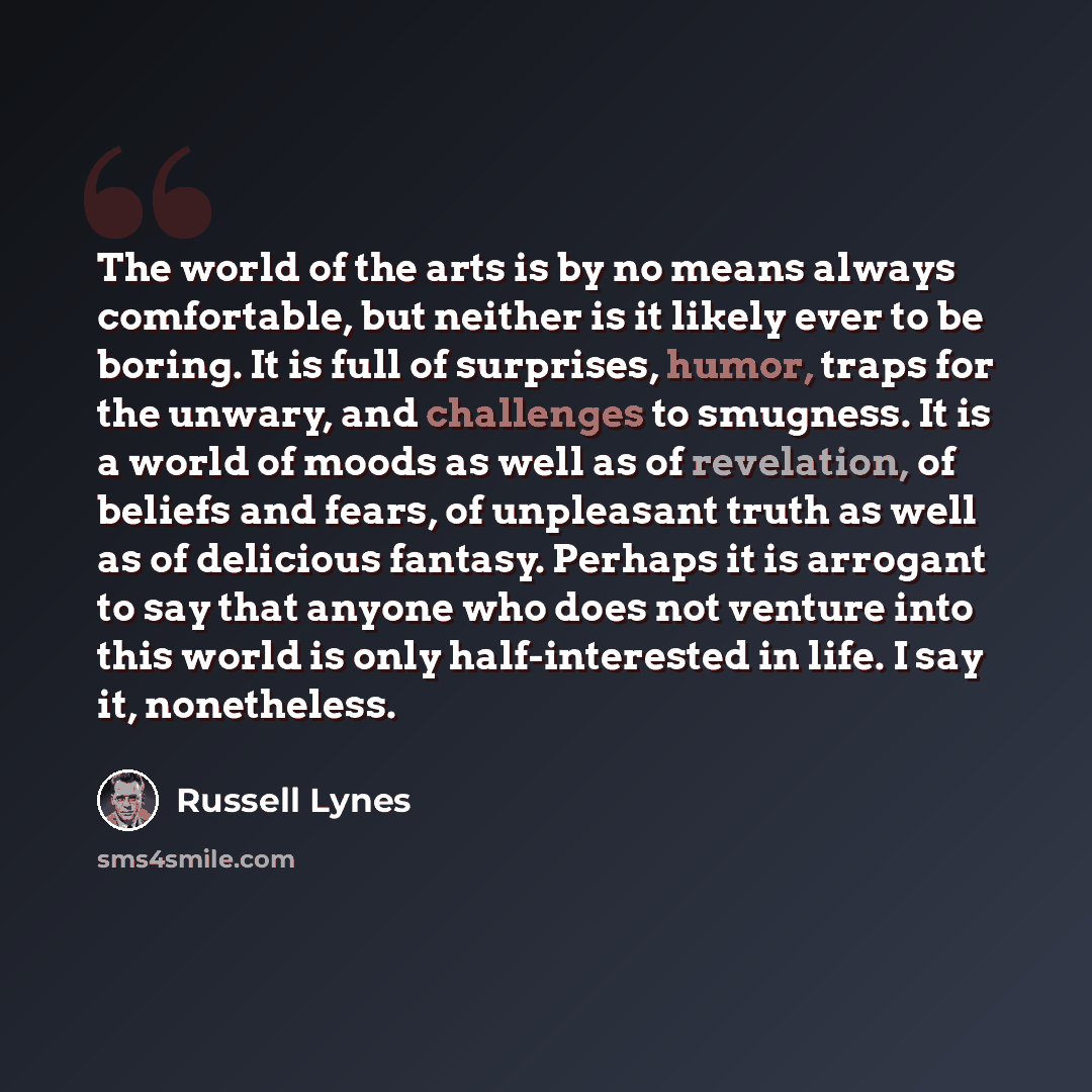 “The world of the arts is by no means always comfortable, but neither is it likely ever to be boring. It is full of surprises, humor, traps for the unwary, and challenges to smugness. It is a world of moods as well as of revelation, of beliefs and fears, of unpleasant truth as well as of delicious…” quote by Russell Lynes