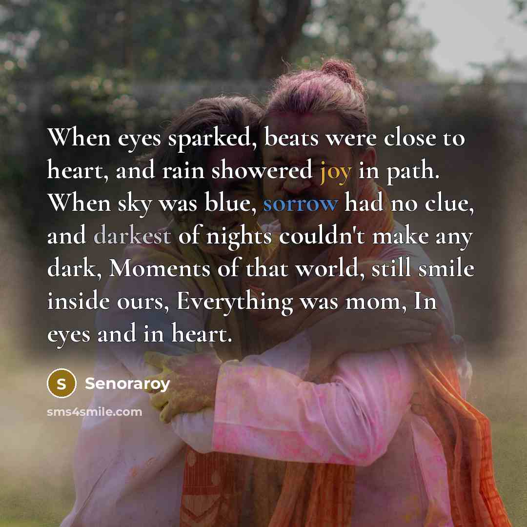 “When eyes sparked, beats were close to heart, and rain showered joy in path. When sky was blue, sorrow had no clue, and darkest of nights couldn't make any dark, Moments of that world, still smile inside ours, Everything was mom, In eyes and in heart.” quote by Senoraroy