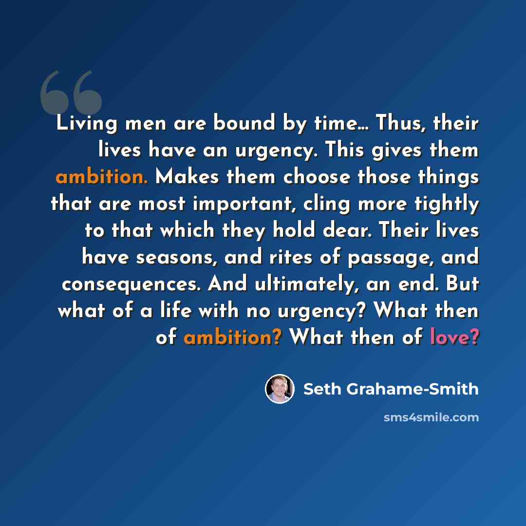 “Living men are bound by time... Thus, their lives have an urgency. This gives them ambition. Makes them choose those things that are most important, cling more tightly to that which they hold dear. Their lives have seasons, and rites of passage, and consequences. And ultimately, an end. But what…” quote by Seth Grahame-Smith