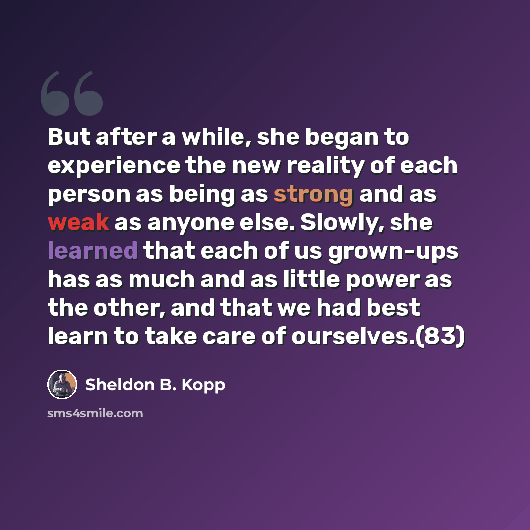 “But after a while, she began to experience the new reality of each person as being as strong and as weak as anyone else. Slowly, she learned that each of us grown-ups has as much and as little power as the other, and that we had best learn to take care of ourselves.(83)” quote by Sheldon B. Kopp