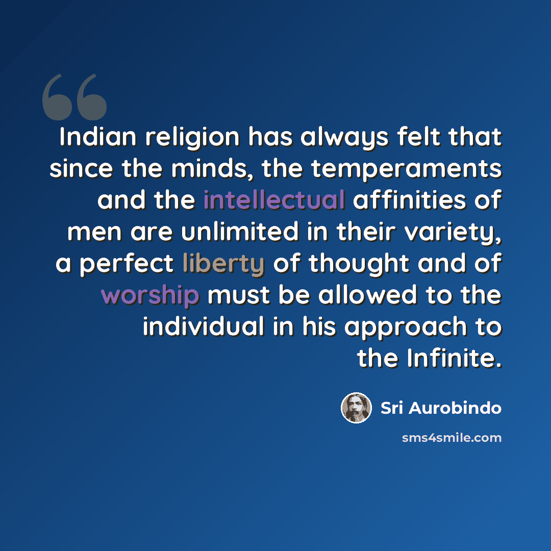 “Indian religion has always felt that since the minds, the temperaments and the intellectual affinities of men are unlimited in their variety, a perfect liberty of thought and of worship must be allowed to the individual in his approach to the Infinite.” quote by Sri Aurobindo