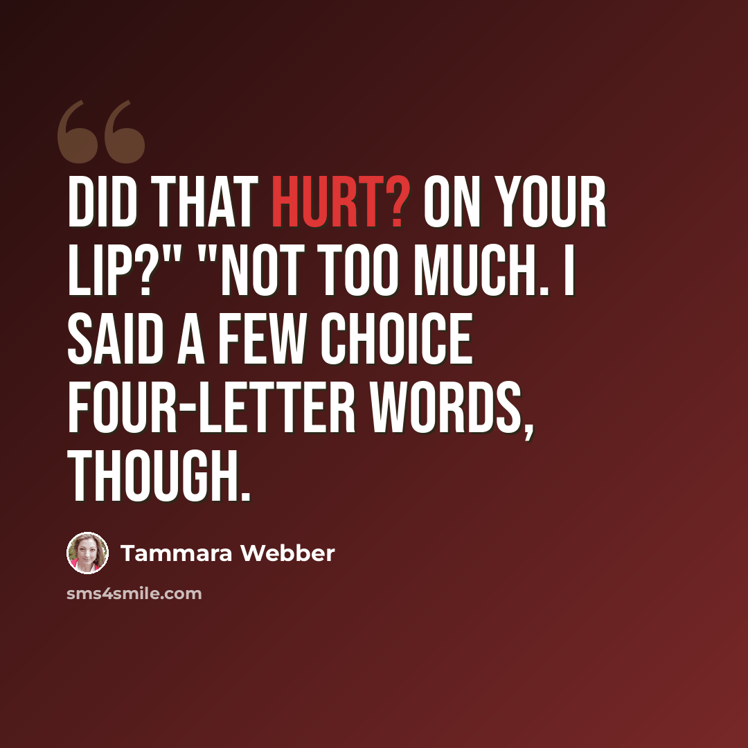 “Did that hurt? On your lip?" "Not too much. I said a few choice four-letter words, though.” quote by Tammara Webber