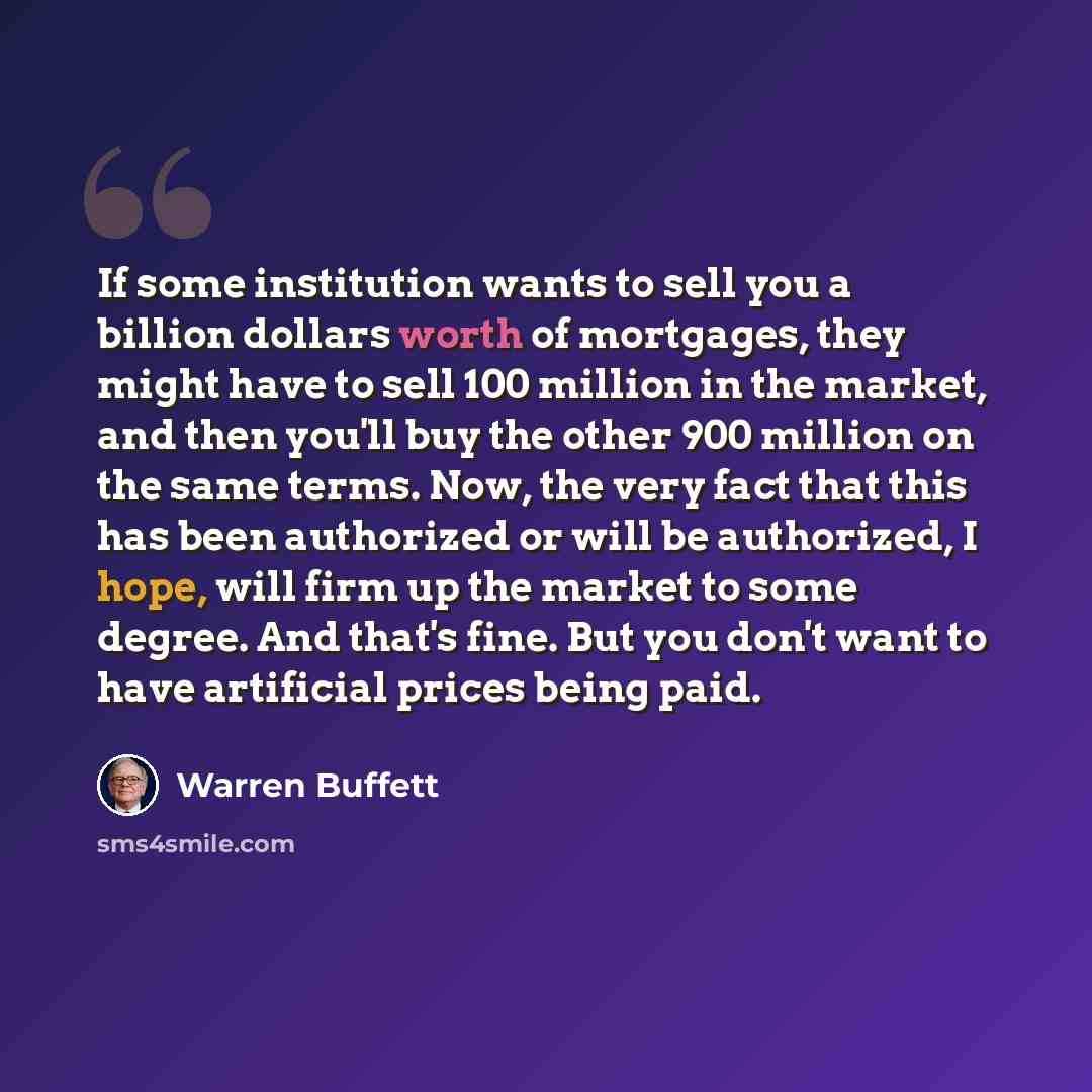 “If some institution wants to sell you a billion dollars worth of mortgages, they might have to sell 100 million in the market, and then you'll buy the other 900 million on the same terms. Now, the very fact that this has been authorized or will be authorized, I hope, will firm up the market to…” quote by Warren Buffett