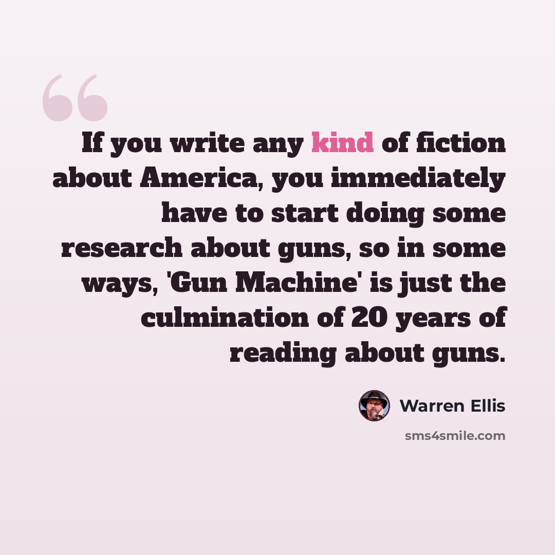 “If you write any kind of fiction about America, you immediately have to start doing some research about guns, so in some ways, 'Gun Machine' is just the culmination of 20 years of reading about guns.” quote by Warren Ellis