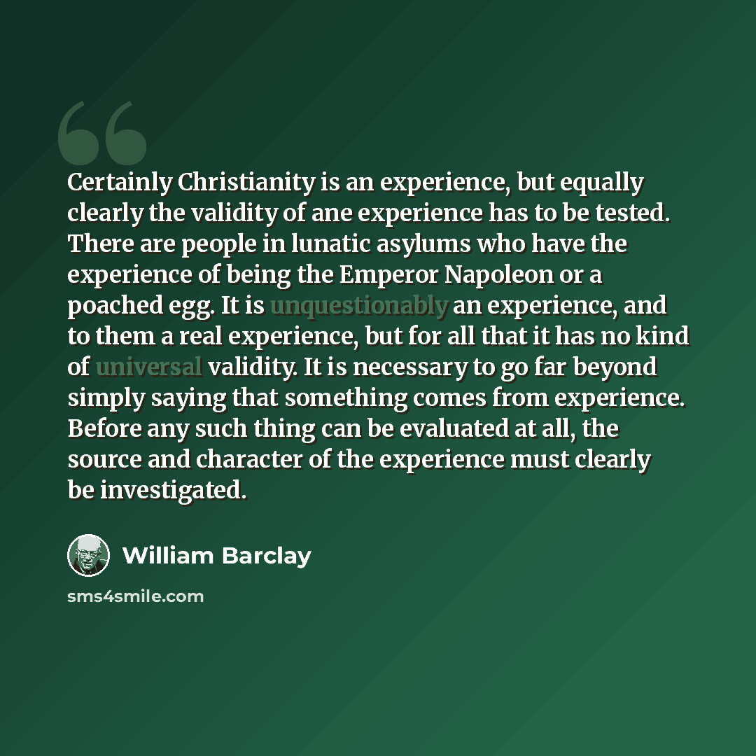 “Certainly Christianity is an experience, but equally clearly the validity of ane experience has to be tested. There are people in lunatic asylums who have the experience of being the Emperor Napoleon or a poached egg. It is unquestionably an experience, and to them a real experience, but for all…” quote by William Barclay