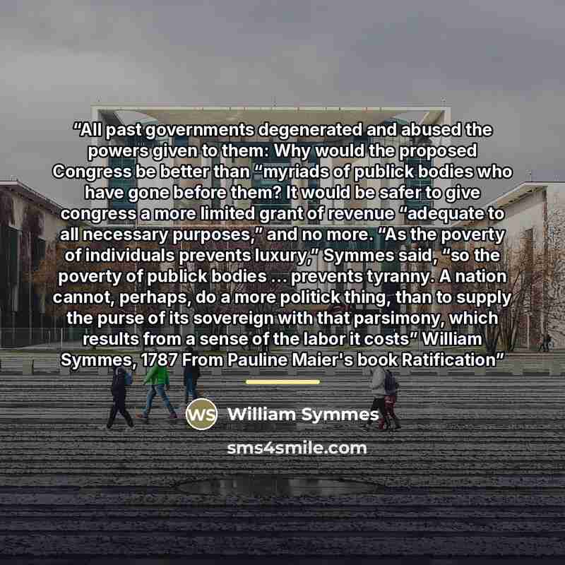 “All past governments degenerated and abused the powers given to them: Why would the proposed Congress be better than “myriads of publick bodies who have gone before them? It would be safer to give congress a more limited grant of revenue “adequate to all necessary purposes,” and no more. “As the…” quote by William Symmes