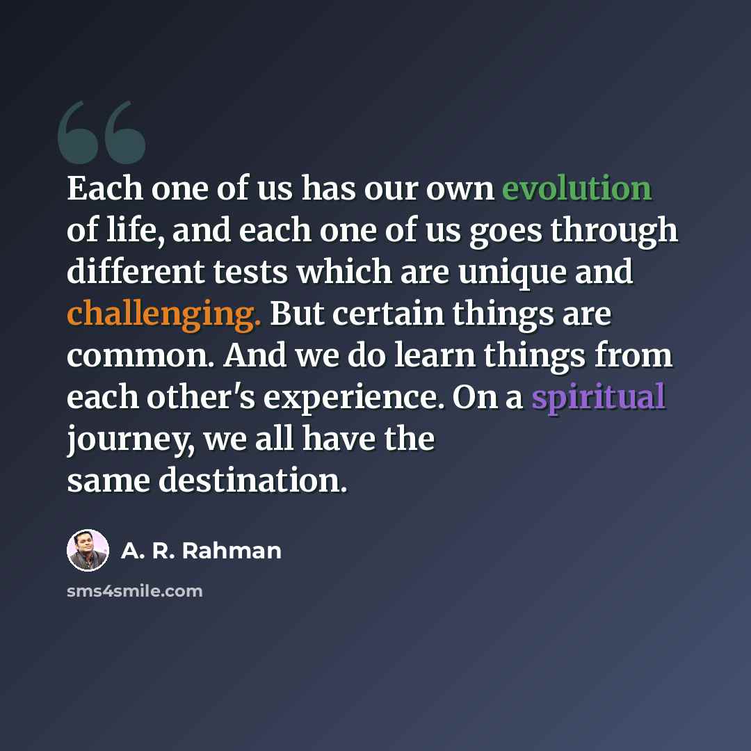 “Each one of us has our own evolution of life, and each one of us goes through different tests which are unique and challenging. But certain things are common. And we do learn things from each other's experience. On a spiritual journey, we all have the same destination.” quote by A. R. Rahman
