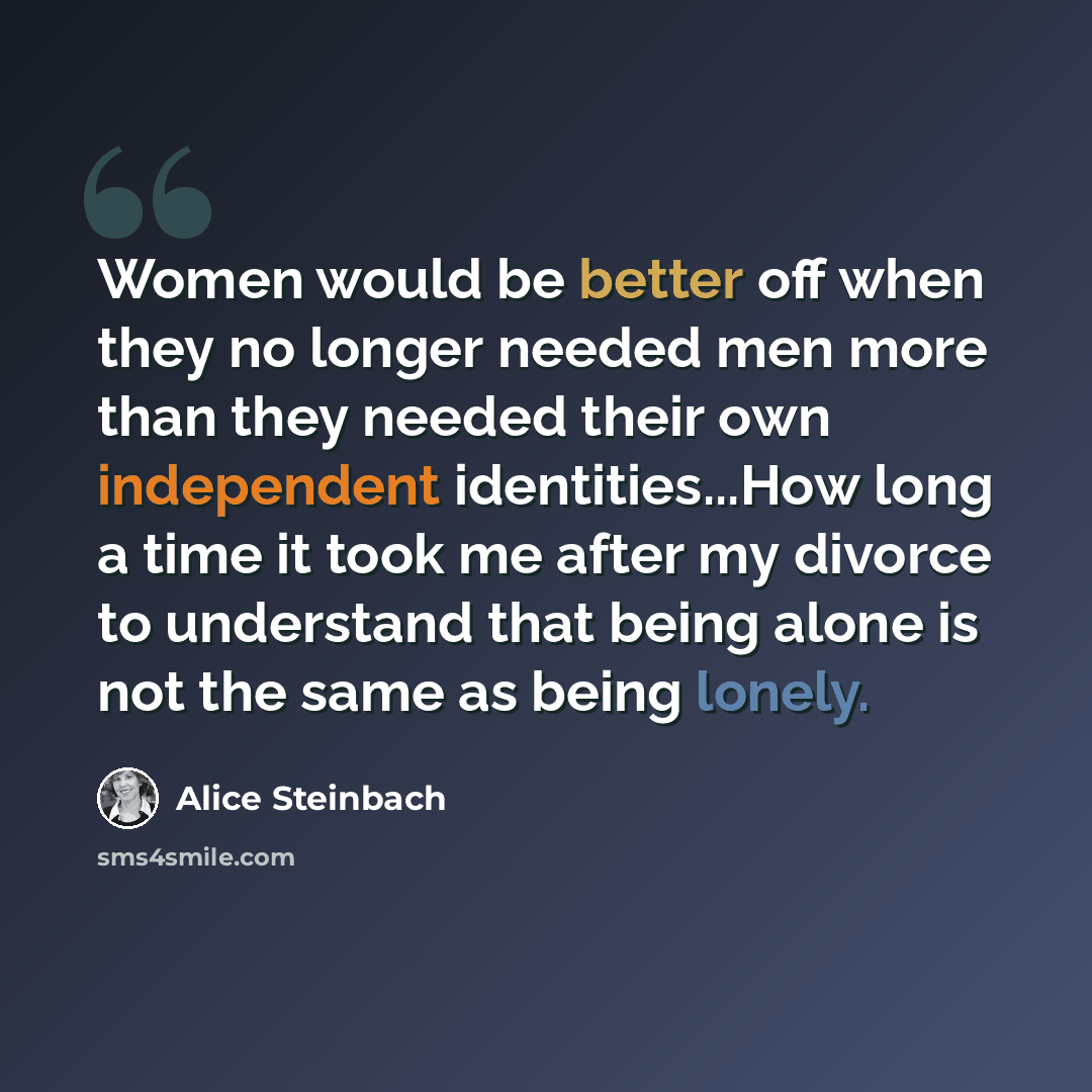 “Women would be better off when they no longer needed men more than they needed their own independent identities...How long a time it took me after my divorce to understand that being alone is not the same as being lonely.” quote by Alice Steinbach