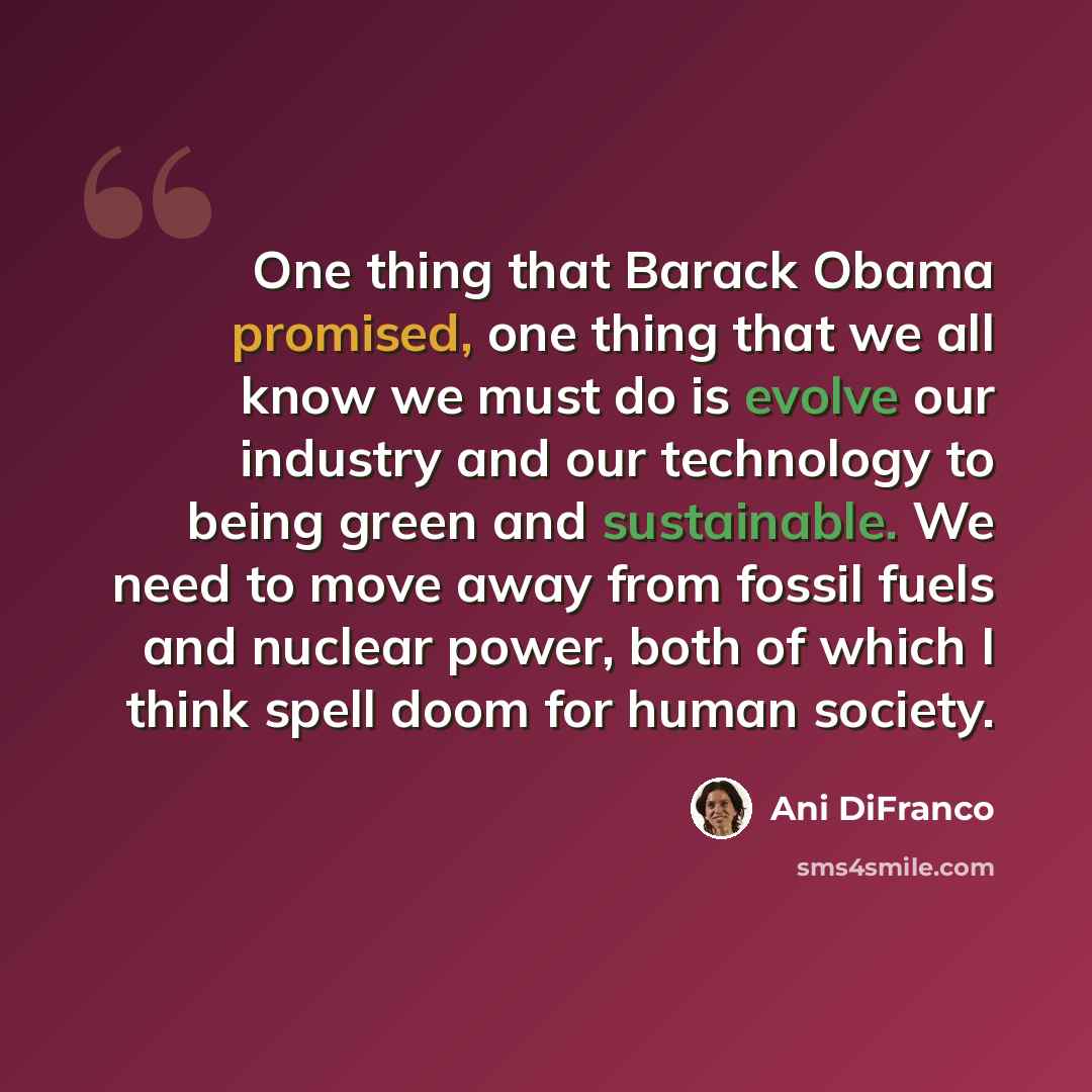 “One thing that Barack Obama promised, one thing that we all know we must do is evolve our industry and our technology to being green and sustainable. We need to move away from fossil fuels and nuclear power, both of which I think spell doom for human society.” quote by Ani DiFranco
