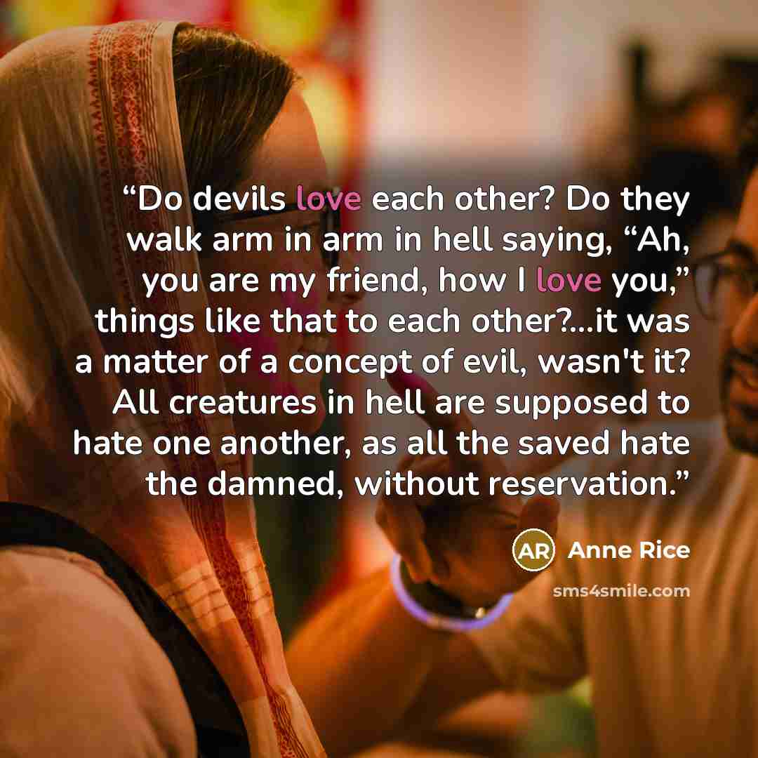 “Do devils love each other? Do they walk arm in arm in hell saying, “Ah, you are my friend, how I love you,” things like that to each other?...it was a matter of a concept of evil, wasn't it? All creatures in hell are supposed to hate one another, as all the saved hate the damned, without…” quote by Anne Rice
