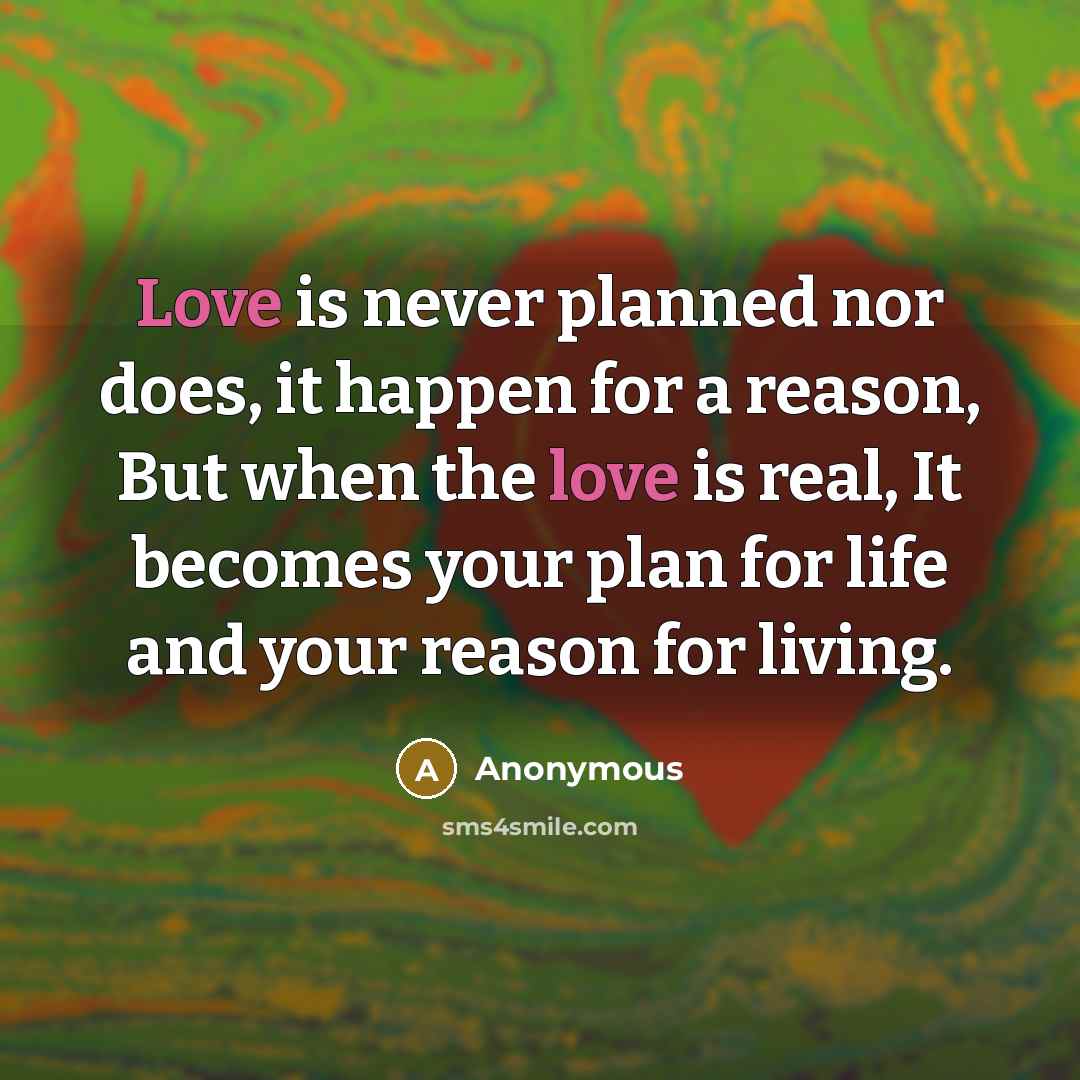 “Love is never planned nor does, it happen for a reason, But when the love is real, It becomes your plan for life and your reason for living.” quote by Anonymous