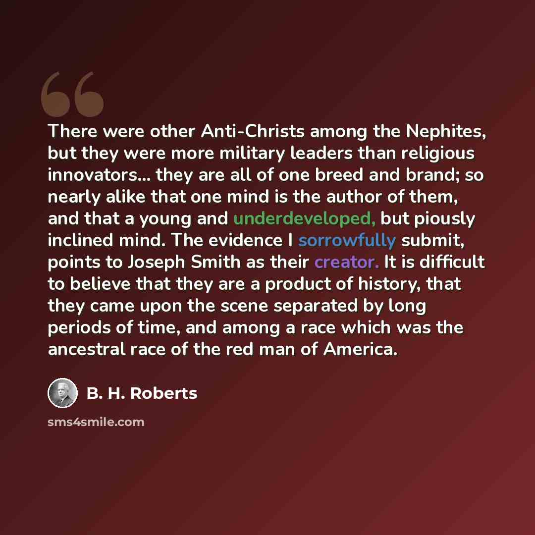 “There were other Anti-Christs among the Nephites, but they were more military leaders than religious innovators... they are all of one breed and brand; so nearly alike that one mind is the author of them, and that a young and underdeveloped, but piously inclined mind. The evidence I sorrowfully…” quote by B. H. Roberts