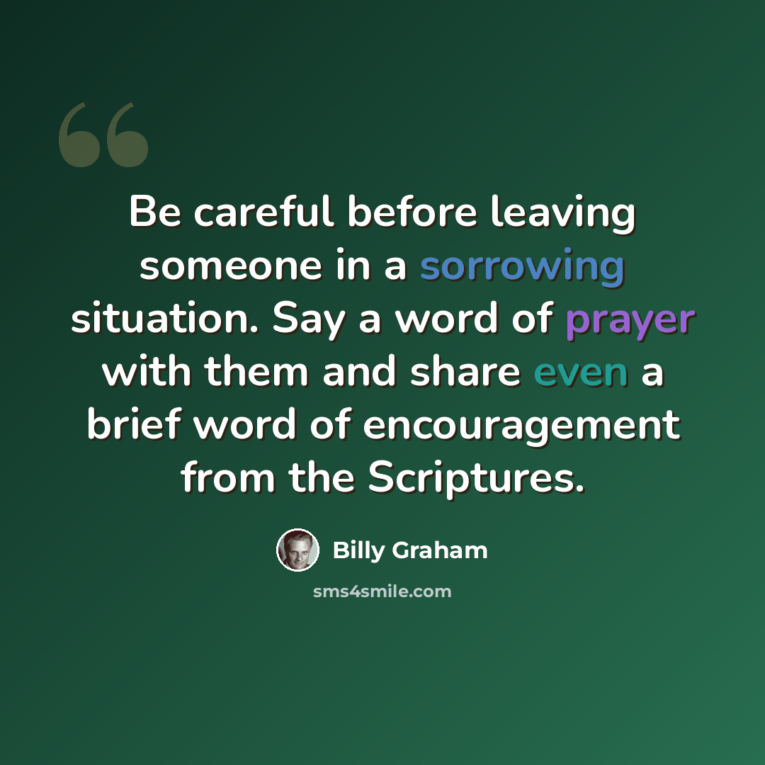 “Be careful before leaving someone in a sorrowing situation. Say a word of prayer with them and share even a brief word of encouragement from the Scriptures.” quote by Billy Graham