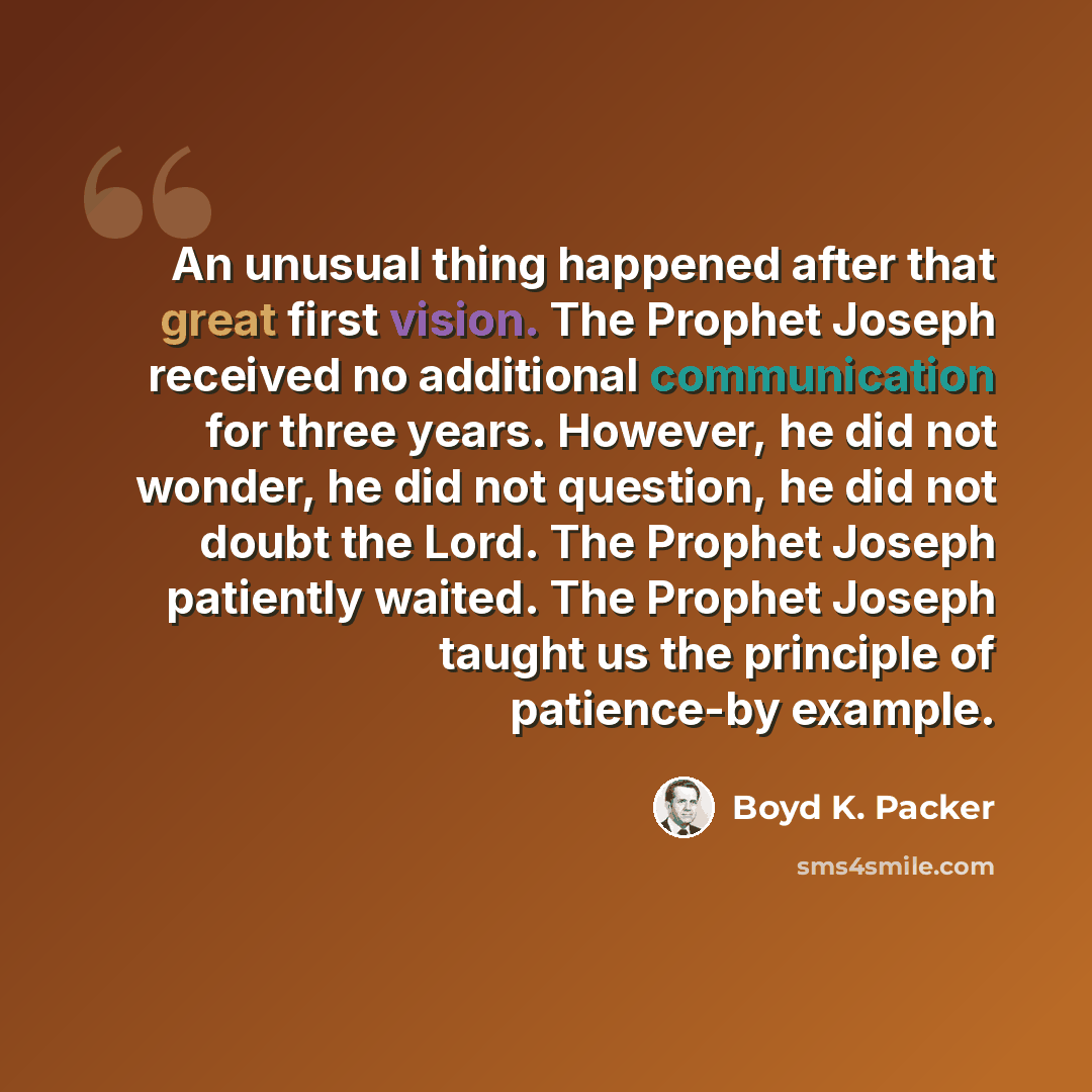 “An unusual thing happened after that great first vision. The Prophet Joseph received no additional communication for three years. However, he did not wonder, he did not question, he did not doubt the Lord. The Prophet Joseph patiently waited. The Prophet Joseph taught us the principle of…” quote by Boyd K. Packer