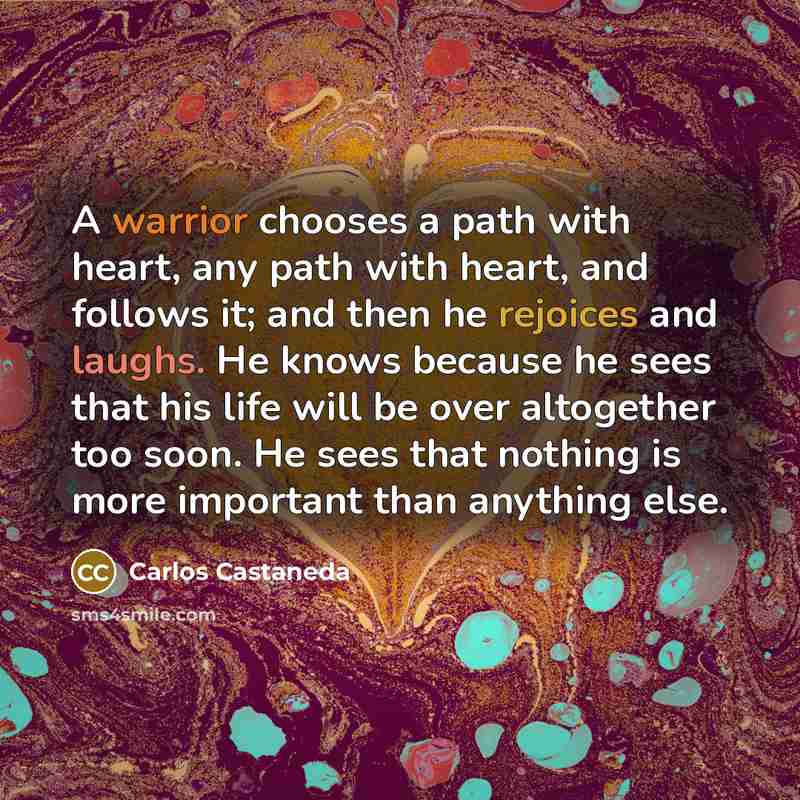 “A warrior chooses a path with heart, any path with heart, and follows it; and then he rejoices and laughs. He knows because he sees that his life will be over altogether too soon. He sees that nothing is more important than anything else.” quote by Carlos Castaneda