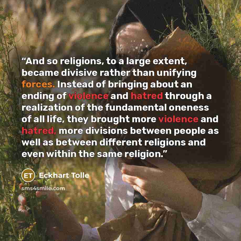 “And so religions, to a large extent, became divisive rather than unifying forces. Instead of bringing about an ending of violence and hatred through a realization of the fundamental oneness of all life, they brought more violence and hatred, more divisions between people as well as between…” quote by Eckhart Tolle