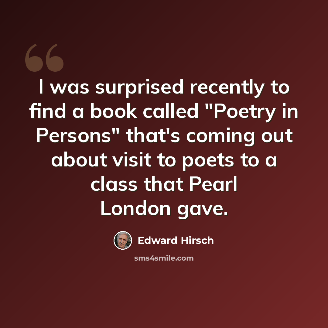 “I was surprised recently to find a book called "Poetry in Persons" that's coming out about visit to poets to a class that Pearl London gave.” quote by Edward Hirsch