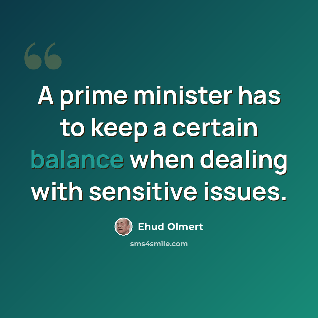 “A prime minister has to keep a certain balance when dealing with sensitive issues.” quote by Ehud Olmert