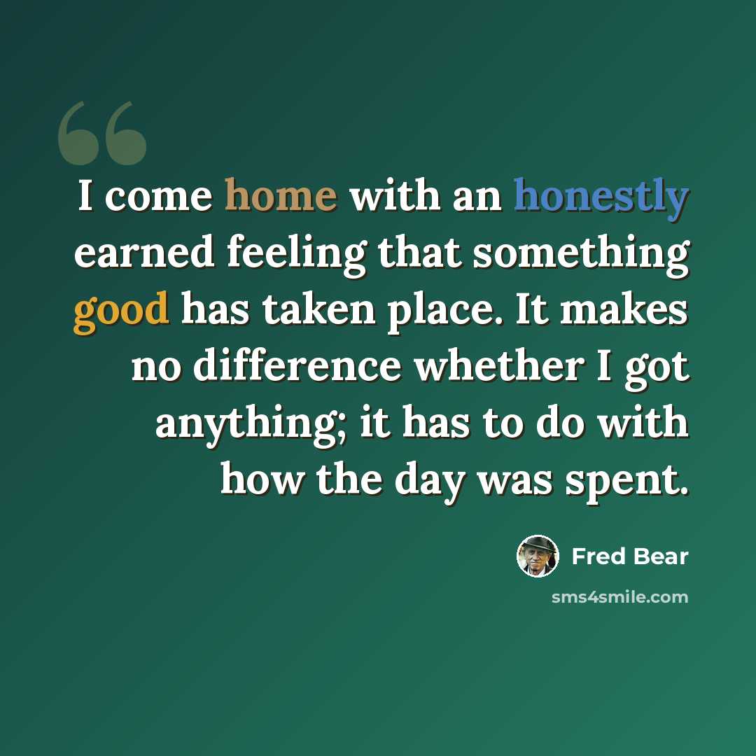 “I come home with an honestly earned feeling that something good has taken place. It makes no difference whether I got anything; it has to do with how the day was spent.” quote by Fred Bear