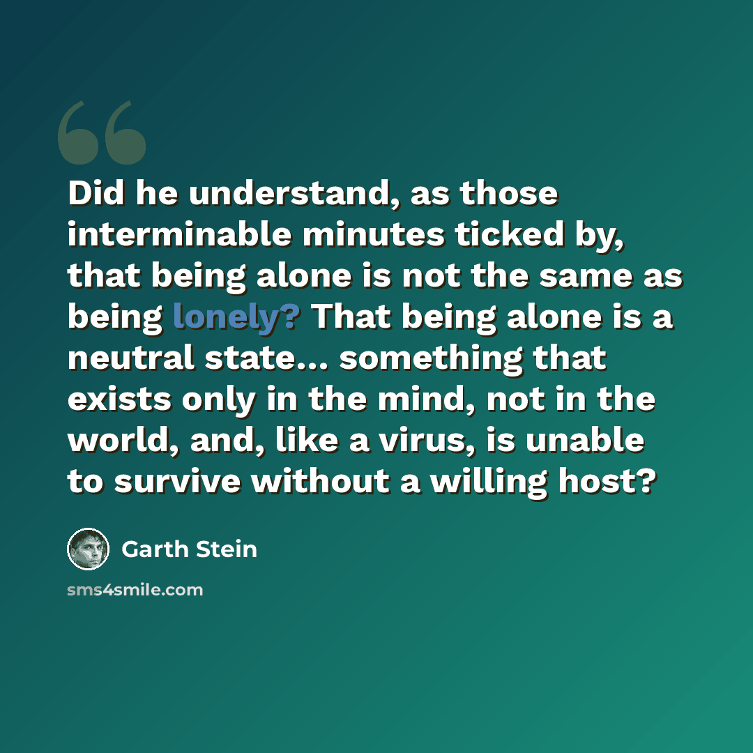 “Did he understand, as those interminable minutes ticked by, that being alone is not the same as being lonely? That being alone is a neutral state… something that exists only in the mind, not in the world, and, like a virus, is unable to survive without a willing host?” quote by Garth Stein