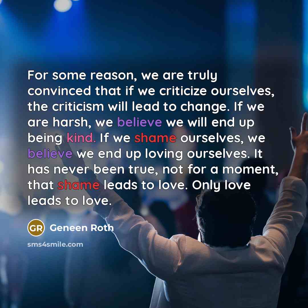 “For some reason, we are truly convinced that if we criticize ourselves, the criticism will lead to change. If we are harsh, we believe we will end up being kind. If we shame ourselves, we believe we end up loving ourselves. It has never been true, not for a moment, that shame leads to love. Only…” quote by Geneen Roth