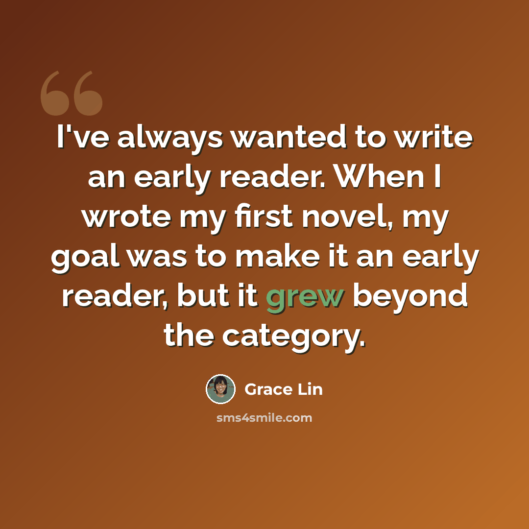 “I've always wanted to write an early reader. When I wrote my first novel, my goal was to make it an early reader, but it grew beyond the category.” quote by Grace Lin
