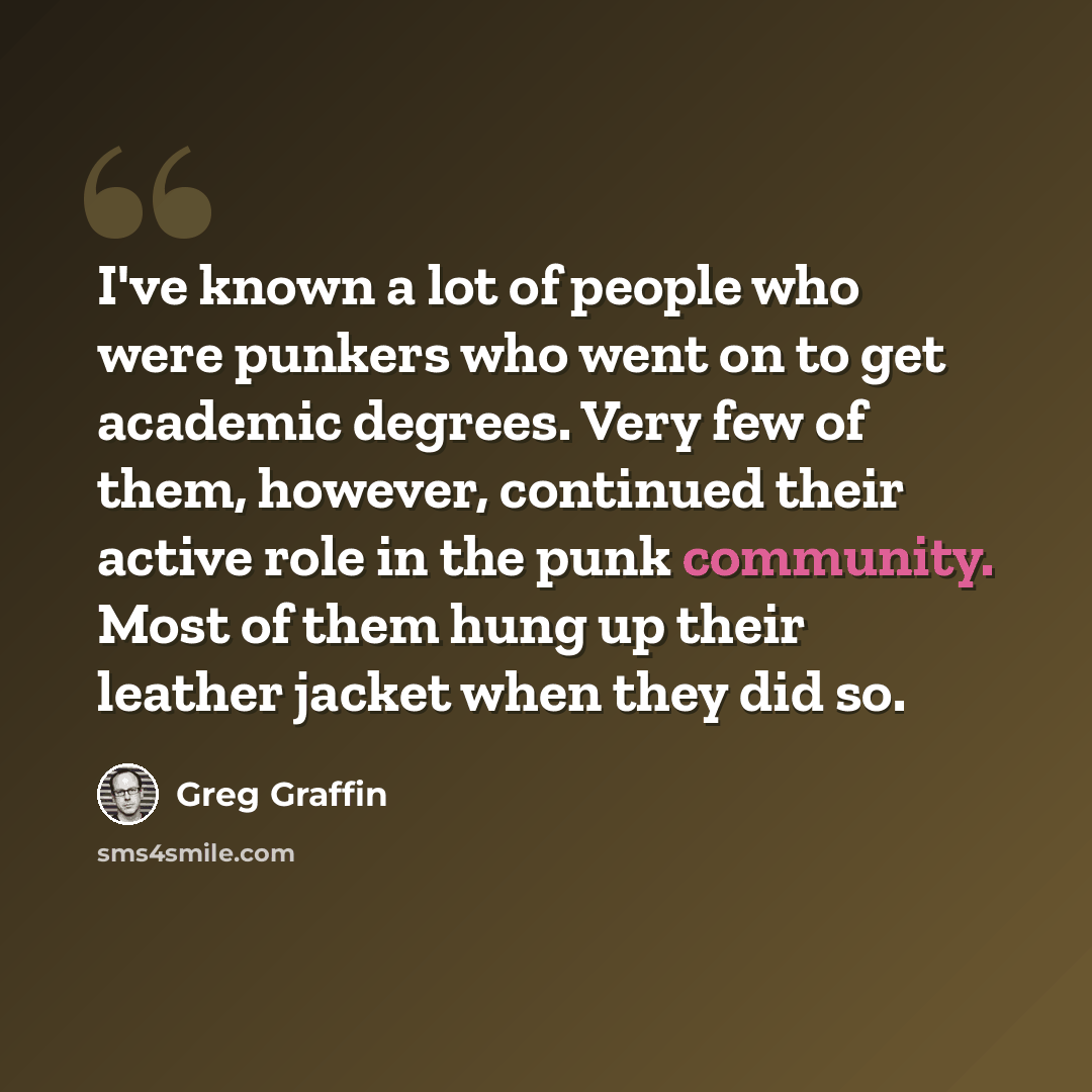 “I've known a lot of people who were punkers who went on to get academic degrees. Very few of them, however, continued their active role in the punk community. Most of them hung up their leather jacket when they did so.” quote by Greg Graffin