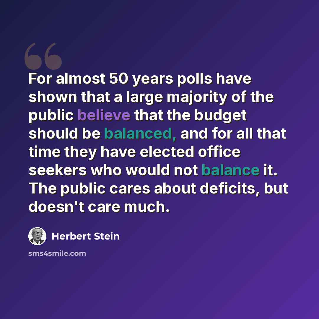 “For almost 50 years polls have shown that a large majority of the public believe that the budget should be balanced, and for all that time they have elected office seekers who would not balance it. The public cares about deficits, but doesn't care much.” quote by Herbert Stein